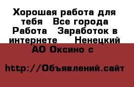 Хорошая работа для тебя - Все города Работа » Заработок в интернете   . Ненецкий АО,Оксино с.